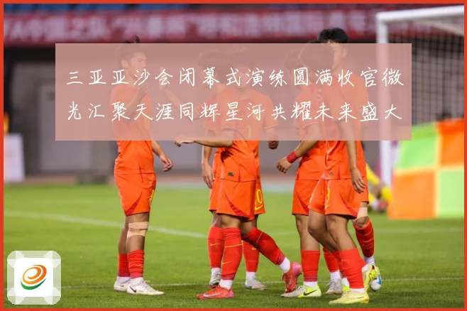 三亚亚沙会闭幕式演练圆满收官微光汇聚天涯同辉星河共耀未来盛大成长观察：最新赛事动态与深度分析