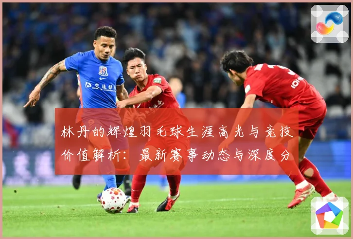 林丹的辉煌羽毛球生涯高光与竞技价值解析：最新赛事动态与深度分析