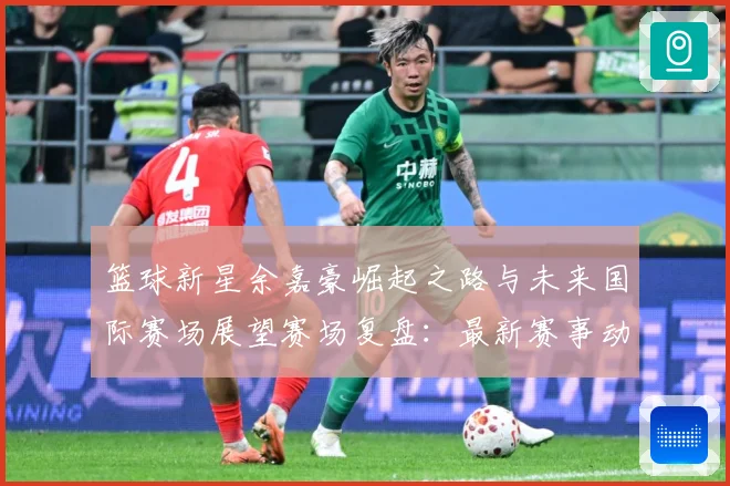 篮球新星余嘉豪崛起之路与未来国际赛场展望赛场复盘：最新赛事动态与深度分析