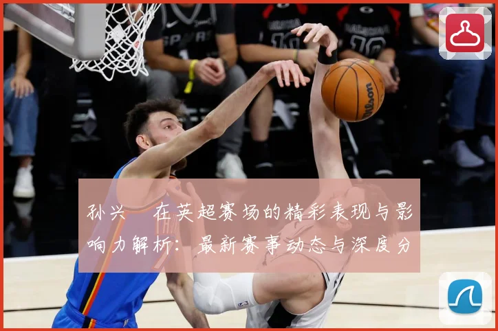 孙兴慜在英超赛场的精彩表现与影响力解析：最新赛事动态与深度分析