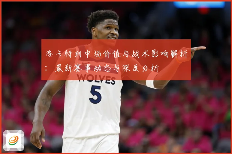 洛卡特利中场价值与战术影响解析：最新赛事动态与深度分析