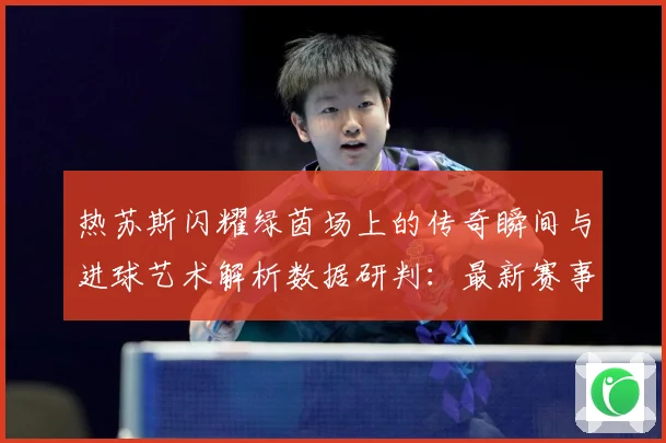 热苏斯闪耀绿茵场上的传奇瞬间与进球艺术解析数据研判：最新赛事动态与深度分析