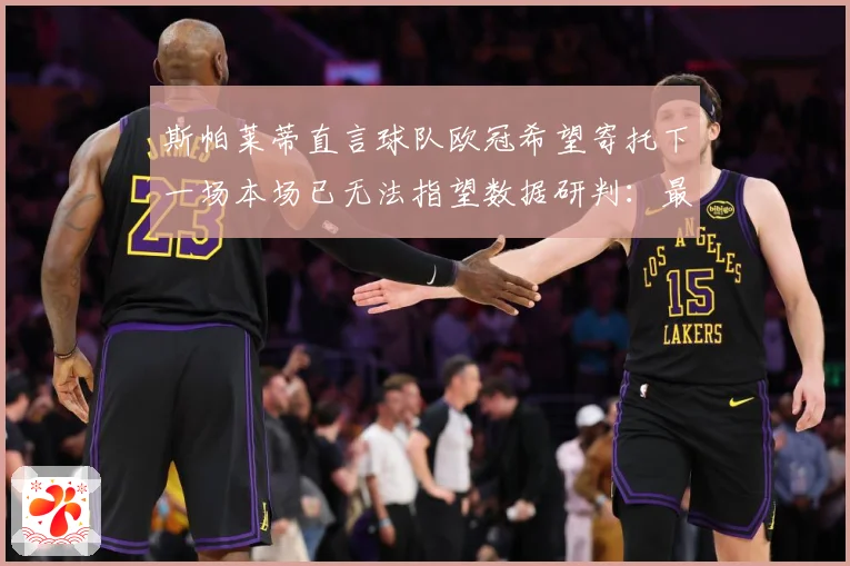 斯帕莱蒂直言球队欧冠希望寄托下一场本场已无法指望数据研判：最新赛事动态与深度分析