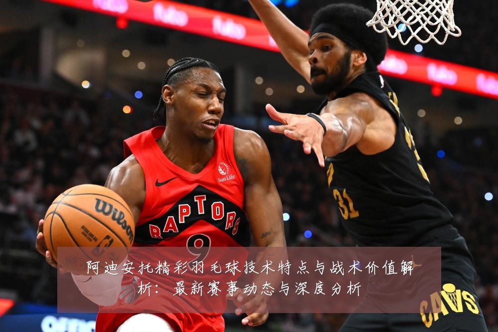 阿迪安托精彩羽毛球技术特点与战术价值解析:最新赛事动态与深度分析